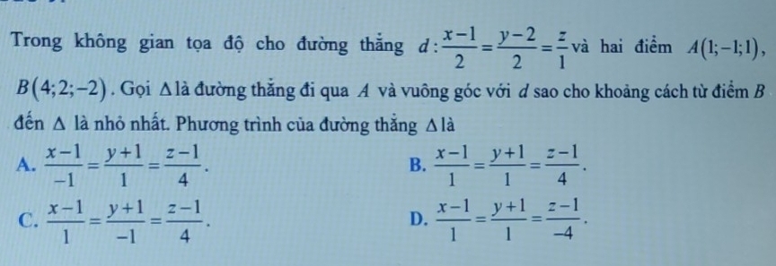 Trong không gian tọa độ cho đường thẳng d: (x-1)/2 = (y-2)/2 = z/1  va hai điểm A(1;-1;1),
B(4;2;-2). Gọi Δ
D A là đường thắng đi qua A và vuông góc với d sao cho khoảng cách từ điểm B
đến △ li nhỏ nhất. Phương trình của đường thắng △ ldot a
A.  (x-1)/-1 = (y+1)/1 = (z-1)/4 .  (x-1)/1 = (y+1)/1 = (z-1)/4 . 
B.
C.  (x-1)/1 = (y+1)/-1 = (z-1)/4 .  (x-1)/1 = (y+1)/1 = (z-1)/-4 . 
D.