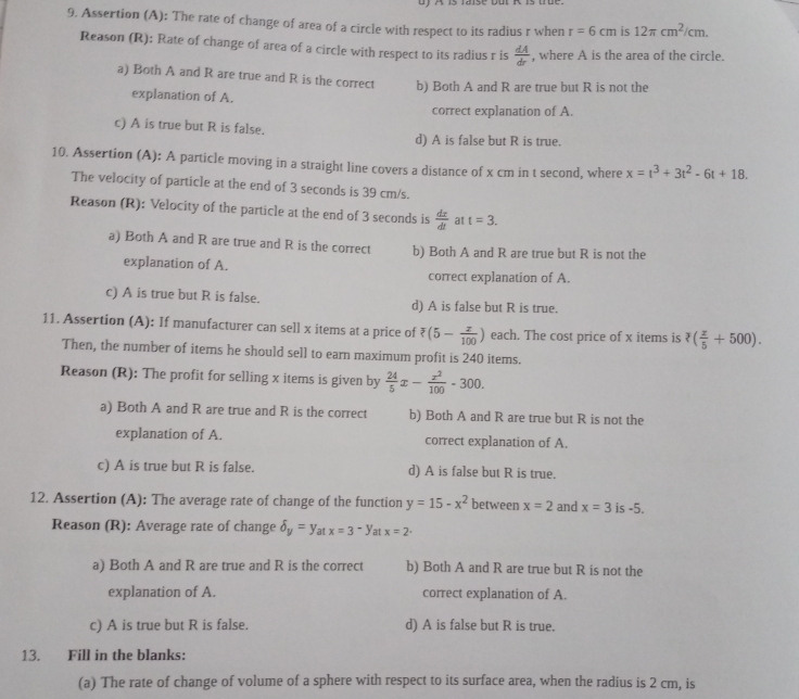 Assertion (A): The rate of change of area of a circle with respect to its radius r when r=6cm is 12π cm^2/cm.
Reason (R): Rate of change of area of a circle with respect to its radius r is  dA/dr  , where A is the area of the circle.
a) Both A and R are true and R is the correct b) Both A and R are true but R is not the
explanation of A.
correct explanation of A.
c) A is true but R is false.
d) A is false but R is true.
10. Assertion (A): A particle moving in a straight line covers a distance of x cm in t second, where x=t^3+3t^2-6t+18.
The velocity of particle at the end of 3 seconds is 39 cm/s.
Reason (R): Velocity of the particle at the end of 3 seconds is  dx/dt  at t=3.
a) Both A and R are true and R is the correct b) Both A and R are true but R is not the
explanation of A.
correct explanation of A.
c) A is true but R is false. d) A is false but R is true.
11. Assertion (A): If manufacturer can sell x items at a price of overline ?(5- z/100 ) each. The cost price of x items is ?( z/5 +500).
Then, the number of items he should sell to earn maximum profit is 240 items.
Reason (R): The profit for selling x items is given by  24/5 x- x^2/100 -300.
a) Both A and R are true and R is the correct b) Both A and R are true but R is not the
explanation of A. correct explanation of A.
c) A is true but R is false. d) A is false but R is true.
12. Assertion (A): The average rate of change of the function y=15-x^2 between x=2 and x=3 is -5.
Reason (R): Average rate of change delta _y=y_atx=3-y at x=2·
a) Both A and R are true and R is the correct b) Both A and R are true but R is not the
explanation of A. correct explanation of A.
c) A is true but R is false. d) A is false but R is true.
13. Fill in the blanks:
(a) The rate of change of volume of a sphere with respect to its surface area, when the radius is 2 cm, is