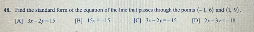 Find the standard form of the equation of the line that passes through the points (-1,6) and (1,9).
[A] 3x-2y=15 [B] 15x=-15 [C] 3x-2y=-15 [D] 2x-3y=-18