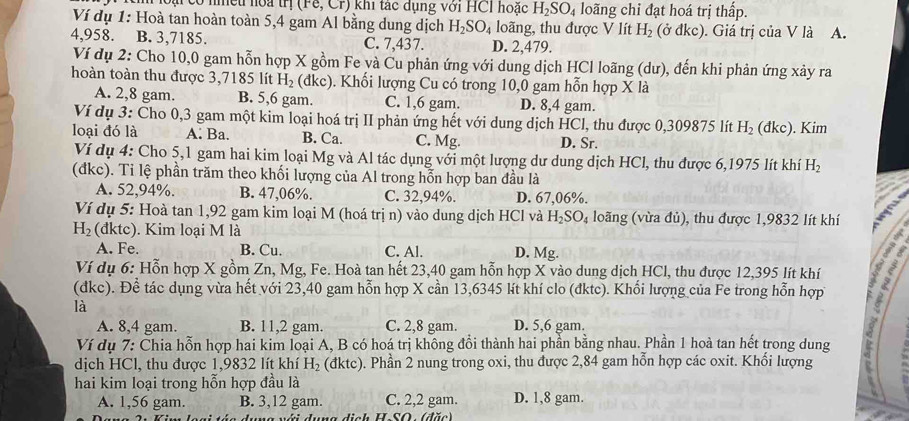 ạ có nhều hoa trị (Fê, Cr) khi tác dụng với HCI hoặc H_2SO_4 loãng chỉ đạt hoá trị thấp.
Ví dụ 1: Hoà tan hoàn toàn 5,4 gam Al bằng dung dịch H_2SO_4 loãng, thu được V lít H_2 (ở đkc). Giá trị của V là A.
4,958. B. 3,7185. C. 7,437. D. 2,479.
Ví dụ 2: Cho 10,0 gam hỗn hợp X gồm Fe và Cu phản ứng với dung dịch HCl loãng (dư), đến khi phản ứng xảy ra
hoàn toàn thu được 3,7185 lít H_2 (đkc). Khối lượng Cu có trong 10,0 gam hỗn hợp X là
A. 2,8 gam. B. 5,6 gam. C. 1,6 gam. D. 8,4 gam.
Ví dụ 3: Cho 0,3 gam một kim loại hoá trị II phản ứng hết với dung dịch HCl, thu được 0,309875 lít H_2
Ioại đó là A. Ba. B. Ca. C. Mg. D. Sr. (đkc). Kim
Ví dụ 4: Cho 5,1 gam hai kim loại Mg và Al tác dụng với một lượng dư dung dịch HCl, thu được 6,1975 lít khí H_2
(đkc). Ti lệ phần trăm theo khối lượng của Al trong hỗn hợp ban đầu là
A. 52,94%. B. 47,06%. C. 32,94%. D. 67,06%.
Ví dụ 5: Hoà tan 1,92 gam kim loại M (hoá trị n) vào dung dịch HCl và I_2SO_4 loãng (vừa đủ), thu được 1,9832 lít khí
H_2 (đktc). Kim loại M là
A. Fe. B. Cu. C. Al. D, Mg.
Ví dụ 6: Hỗn hợp X gồm Zn, Mg, Fe. Hoà tan hết 23,40 gam hỗn hợp X vào dung dịch HCl, thu được 12,395 lít khí
(đkc). Để tác dụng vừa hết với 23,40 gam hỗn hợp X cần 13,6345 lít khí clo (đktc). Khối lượng của Fe trong hỗn hợp 1 5
là
A. 8,4 gam. B. 11,2 gam. C. 2,8 gam. D. 5,6 gam.
Ví dụ 7: Chia hỗn hợp hai kim loại A, B có hoá trị không đổi thành hai phần bằng nhau. Phần 1 hoà tan hết trong dung
dịch HCl, thu được 1,9832 lít khí H_2 (đktc). 0. Phần 2 nung trong oxi, thu được 2,84 gam hỗn hợp các oxit. Khối lượng
hai kim loại trong hỗn hợp đầu là D. 1,8 gam.
A. 1,56 gam. B. 3,12 gam. C. 2,2 gam.
di c h H-SO : (đặc)