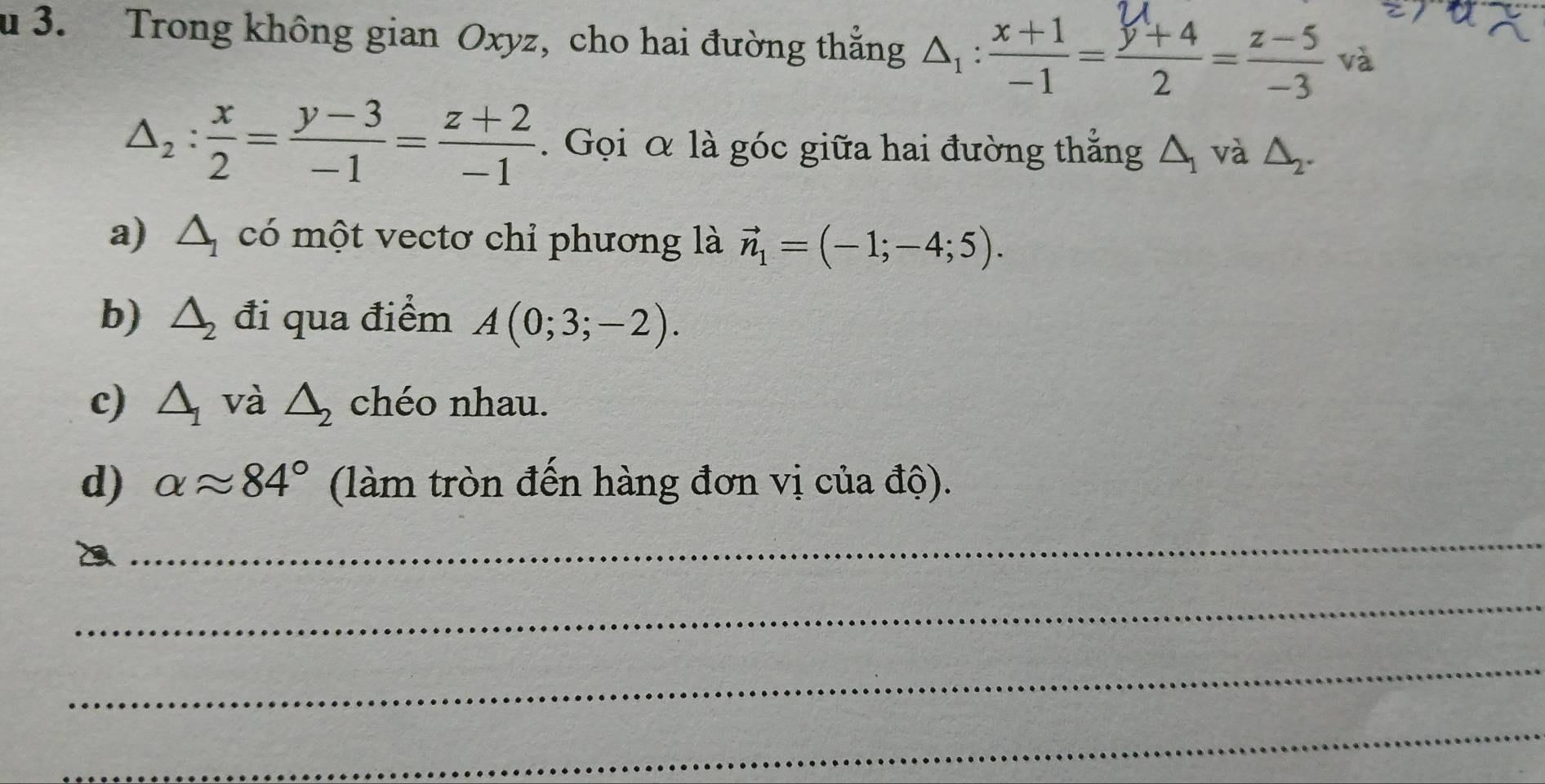 Trong không gian Oxyz, cho hai đường thắng A:--_ và
△ _2: x/2 = (y-3)/-1 = (z+2)/-1 . Gọi α là góc giữa hai đường thẳng △ _1 và △ _2. 
a) △ _1 có một vectơ chỉ phương là vector n_1=(-1;-4;5). 
b) △ _2 đi qua điểm A(0;3;-2). 
c) △ _1 và △ _2 chéo nhau. 
d) alpha approx 84° (làm tròn đến hàng đơn vị của độ). 
_ 
_ 
_ 
_