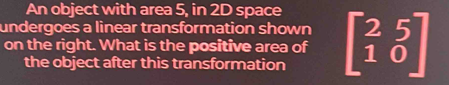 An object with area 5, in 2D space 
undergoes a linear transformation shown 
on the right. What is the positive area of beginbmatrix 2&5 1&0endbmatrix
the object after this transformation