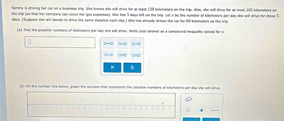 Tammy is driving her car on a business trip. She knows she will drive for at least 120 kilometers on the trip. Also, she will drive for at most 165 kilometers on 
the trip (so that her company can cover her gas expenses). She has 5 days left on the trip. Let x be the number of kilometers per day she will drive for those 5
days. (Suppose she will decide to drive the same distance each day.) She has already driven the car for 60 kilometers on the trip. 
(a) Find the possible numbers of kilometers per day she will drive. Write your answer as a compound inequality solved for x.
□ ≌ ∠ □ □ □ >□
□ =□ □ ≤ □ □ ≥ □
(b) On the number line below, graph the solution that represents the possible numbers of kilometers per day she will drive.