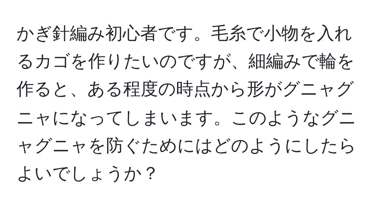 かぎ針編み初心者です。毛糸で小物を入れるカゴを作りたいのですが、細編みで輪を作ると、ある程度の時点から形がグニャグニャになってしまいます。このようなグニャグニャを防ぐためにはどのようにしたらよいでしょうか？