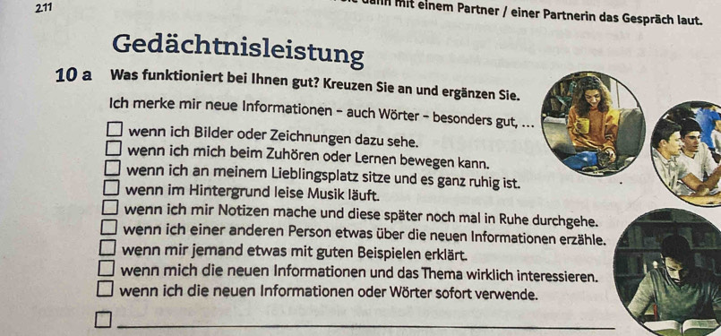 211
In mit einem Partner / einer Partnerin das Gespräch laut.
Gedächtnisleistung
10 a Was funktioniert bei Ihnen gut? Kreuzen Sie an und ergänzen Sie.
Ich merke mir neue Informationen - auch Wörter - besonders gut, ...
wenn ich Bilder oder Zeichnungen dazu sehe.
wenn ich mich beim Zuhören oder Lernen bewegen kann.
wenn ich an meinem Lieblingsplatz sitze und es ganz ruhig ist.
wenn im Hintergrund leise Musik läuft.
wenn ich mir Notizen mache und diese später noch mal in Ruhe durchgehe.
wenn ich einer anderen Person etwas über die neuen Informationen erzähle.
wenn mir jemand etwas mit guten Beispielen erklärt.
wenn mich die neuen Informationen und das Thema wirklich interessieren.
wenn ich die neuen Informationen oder Wörter sofort verwende.
_
_