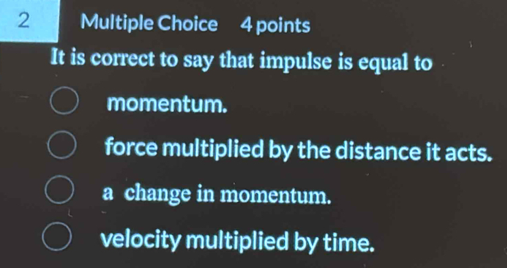 It is correct to say that impulse is equal to
momentum.
force multiplied by the distance it acts.
a change in momentum.
velocity multiplied by time.