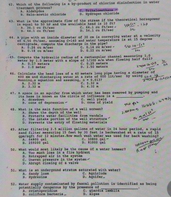 Which of the following is a by-product of chlorine disinfection in water
treatment process?
A. Aldehydes C. Tríhalomethane
B. Halo-acetic chloride D. Hydrogen chloride
43. What is the approximate flow of the stream if the theoretical horsepower
is equal to 50 hP and the available head is 10 ft?
A. 34.1 cu ft/sec C. 64.1 cu ft/sec
B. 44.1 cu ft/sec D. 54.1 cu ft/sec
44. A pipe with an inside diameter of 30 cm is conveying water at a velocity
of 6.56 ft/sec, assuming C=140 and water temperature is at 15 degree
centigrade, compute the discharge in the pipe?
A. 0.26 cu m/sec C. 0.14 cu m/sec -
B. 0.16 cu m/sec D. 0.22 cu m/sec
45. Compute the hydraulic radius of a rectangular channel measuring 1.0
meter by 1.0 meter with a slope of 1/100 m/m when flowing half full?
A. 0.17 meters C. 0.25 meters
B. 1.0 meter D. 1.50 meters
46. Calculate the head loss of a 40 meters long pipe having a diameter of
400 mm and discharging water at a rate of 600 lit/sec by using
Manning,s equation and assuming, n = 0.013?
A. 2.32 m C. 5.32 m
B. 3.32 m D. 4.32 m
47. A space in an aquifer from which water has been removed by pumping and
its base is known as the circle of influence is a_
.
A. drawdown C. well yield
B. cone of depression D. cone of yield
48. What is the main function of a well screen?
A. Shows the depth of the well
B. Protects water facilities from vandals
C. The intake portion of the well structure
1G
D. Prevents the entry of floating materials
49. After filtering 2.5 million gallons of water in 24 hour period, a rapid
sand filter measuring 15 feet by 30 feet is backwashed at a rate of 15
gpm/sqft for 12 minutes.How much wash water was used for back washing?
A. 64800 gal C. 10800 gal
B. 259200 gal D. 81000 gal
50. What would most likely be the cause of a water hammer?
A. Too much loss in a fire hydrant
B. Entrapped air in the system
C. Uneven pressure in the system
D. Abrupt closing of a valve
51. What is an undergound stratum saturated with water?
A. Sandy loam C. Aquiclude
B. Hydrazine D. Aquifer 
52. Water supply contaminated by faecal pollution is identified as being
potentially dangerous by the presence of_
A. cristoporidium C. giardía lamblía
B. coliform bacteria D. algae