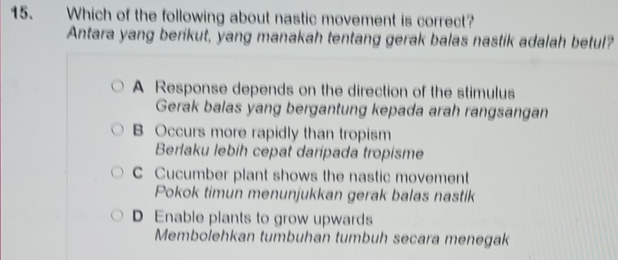 Which of the following about nastic movement is correct?
Antara yang berikut, yang manakah tentang gerak balas nastik adalah betul?
A Response depends on the direction of the stimulus
Gerak balas yang bergantung kepada arah rangsangan
B Occurs more rapidly than tropism
Berlaku lebíh cepat daripada tropisme
C Cucumber plant shows the nastic movement
Pokok timun menunjukkan gerak balas nastik
D Enable plants to grow upwards
Membolehkan tumbuhan tumbuh secara menegak