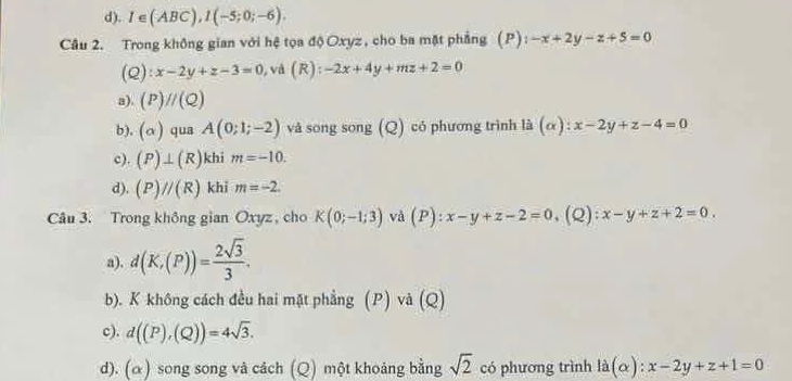 d). I∈ (ABC), I(-5;0;-6). 
Câu 2. Trong không gian với hệ tọa độ Oxyz, cho ba mặt phẳng (P) : -x+2y-z+5=0
(Q) :x-2y+z-3=0 , và (R):-2x+4y+mz+2=0
a). (P)//(Q)
b). (alpha ) qua A(0;1;-2) và song song (Q) có phương trình là (α): x-2y+z-4=0
c). (P)⊥ (R) khi m=-10.
d). (P)//(R) khi m=-2. 
Câu 3. Trong không gian Oxyz, cho K(0;-1;3) và (P):x-y+z-2=0 ,(Q): x-y+z+2=0.
a). d(K,(P))= 2sqrt(3)/3 .
b). K không cách đều hai mặt phẳng (P) và (Q)
c). d((P),(Q))=4sqrt(3).
d). (α) song song vâ cách (Q) một khoảng bằng sqrt(2) có phương trình ldot a(alpha ):x-2y+z+1=0