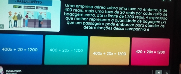 PASSAROPRETO - Uma empresa aérea cobra uma taxa no embarque de
97° *ASSADEN2 : CaRtão 400 reais, mais uma taxa de 20 reais por cada qüilo de
bagagem extra, até o limite de 1.200 reais. A expressão
que melhor representa a quantidade de bagagem (x)
que um passageiro pode embarcar para atender às
determinações dessa companhia é
400x+20=1200 400+20x=1200
400x+20x=1200 420+20x=1200
QUESLAndHA