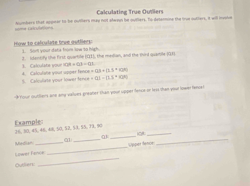 Calculating True Outliers 
Numbers that appear to be outliers may not always be outliers. To determine the true outliers, it will involve 
some calculations. 
How to calculate true outliers: 
1. Sort your data from low to high. 
2. Identify the first quartile (Q1), the median, and the third quartile (Q3) 
3. Calculate your IQR=Q3-Q1.1. 
4. Calculate your upper fence =03+(1.5^*|QR)
5. Calculate your lower fence =0.1-(1.5· |QR)
→Your outliers are any values greater than your upper fence or less than your lower fence! 
Example:
26, 30, 45, 46, 48, 50, 52, 53, 55, 73, 90
Q3: _IQR:_ 
Median: Q1 :_ 
_ 
Lower Fence:_ Upper fence: 
_ 
Outliers: