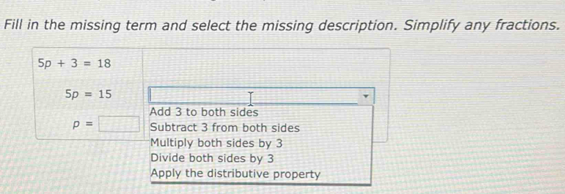 Fill in the missing term and select the missing description. Simplify any fractions.
5p+3=18
5p=15
Add 3 to both sides
p=□ Subtract 3 from both sides
Multiply both sides by 3
Divide both sides by 3
Apply the distributive property