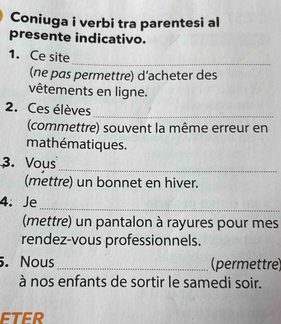 Coniuga i verbi tra parentesi al 
presente indicativo. 
1. Ce site_ 
(ne pas permettre) d’acheter des 
vêtements en ligne. 
2. Ces élèves_ 
(commettre) souvent la même erreur en 
mathématiques. 
_ 
3. Vous 
(mettre) un bonnet en hiver. 
_ 
4. Je 
(mettre) un pantalon à rayures pour mes 
rendez-vous professionnels. 
5. Nous _(permettre) 
à nos enfants de sortir le samedi soir. 
ETER