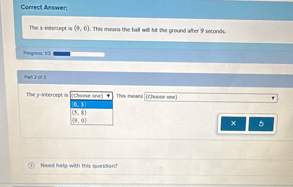 Correct Answer:
The x-intercept is (9,0). This means the ball will hit the ground after 9 seconds.
Progress: 1/3
Part 2 of 3
The y-intercept is (Choose one) . This means (Choose one)
(0,3)
(5,8)
(9,0)
×
Need help with this question?