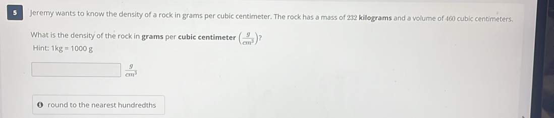 Jeremy wants to know the density of a rock in grams per cubic centimeter. The rock has a mass of 232 kilograms and a volume of 460 cubic centimeters. 
What is the density of the rock in grams per cubic centimeter ( g/cm^3 ) ? 
Hint: 1kg=1000g
 g/cm^3 
round to the nearest hundredths