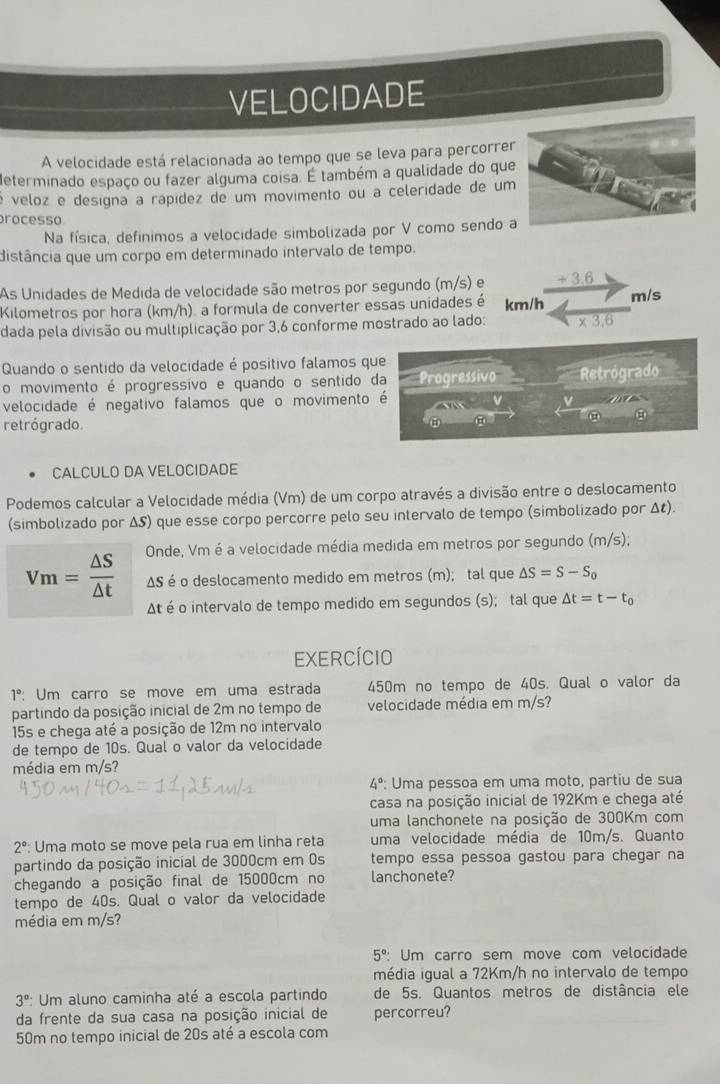 VELOCIDADE
A velocidade está relacionada ao tempo que se leva para percorre
determinado espaço ou fazer alguma coisa. É também a qualidade do que
é veloz e designa a rapídez de um movimento ou a celeridade de um
processo
Na física, definimos a velocidade simbolizada por V como sendo a
distância que um corpo em determinado intervalo de tempo.
As Unidades de Medida de velocidade são metros por segundo (m/s) e _ +3. m/s
Kilometros por hora (km/h). a formula de converter essas unidades é km/h
dada pela divisão ou multiplicação por 3,6 conforme mostrado ao lado: * 3.6
Quando o sentido da velocidade é positivo falamos que
o movimento é progressivo e quando o sentido da Progressivo
velocidade é negativo falamos que o movimento é v=_   v/a  Retrógrado
retrógrado.
CALCULO DA VELOCIDADE
Podemos calcular a Velocidade média (Vm) de um corpo através a divisão entre o deslocamento
(simbolizado por ΔS) que esse corpo percorre pelo seu intervalo de tempo (simbolizado por Δζ).
Vm= △ S/△ t  Onde, Vm é a velocidade média medida em metros por segundo (m/s);
AS é o deslocamento medido em metros (m); tal que △ S=S-S_0
At é o intervalo de tempo medido em segundos (s); tal que △ t=t-t_0
exercício
1° Um carro se move em uma estrada 450m no tempo de 40s. Qual o valor da
partindo da posição inicial de 2m no tempo de velocidade média em m/s?
15s e chega até a posição de 12m no intervalo
de tempo de 10s. Qual o valor da velocidade
média em m/s?
4° : Uma pessoa em uma moto, partiu de sua
casa na posição inicial de 192Km e chega até
uma lanchonete na posição de 300Km com
2° Uma moto se move pela rua em linha reta uma velocidade média de 10m/s. Quanto
partindo da posição inicial de 3000cm em 0s tempo essa pessoa gastou para chegar na
chegando a posição final de 15000cm no lanchonete?
tempo de 40s. Qual o valor da velocidade
média em m/s?
5° : Um carro sem move com velocidade
média igual a 72Km/h no intervalo de tempo
3° : Um aluno caminha até a escola partindo de 5s. Quantos metros de distância ele
da frente da sua casa na posição inicial de percorreu?
50m no tempo inicial de 20s até a escola com