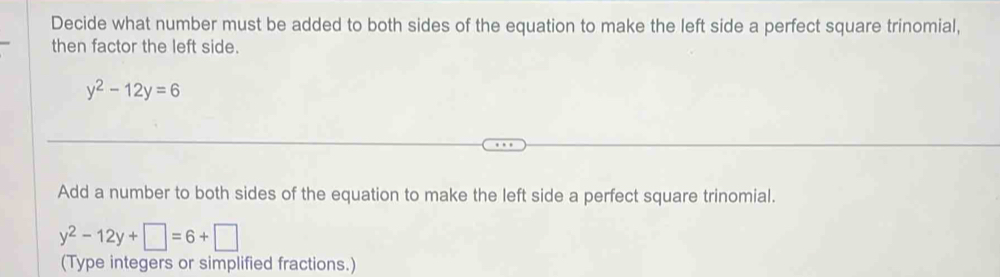 Decide what number must be added to both sides of the equation to make the left side a perfect square trinomial, 
then factor the left side.
y^2-12y=6
Add a number to both sides of the equation to make the left side a perfect square trinomial.
y^2-12y+□ =6+□
(Type integers or simplified fractions.)