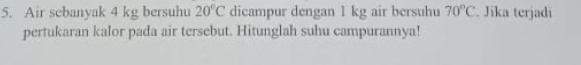 Air sebanyak 4 kg bersuhu 20°C dicampur dengan 1 kg air bersuhu 70°C. Jika terjadi 
pertukaran kalor pada air tersebut. Hitunglah suhu campurannya!