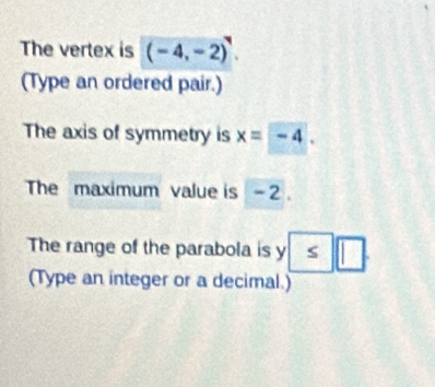 The vertex is (-4,-2)^4. 
(Type an ordered pair.) 
The axis of symmetry is x=-4. 
The maximum value is - 2. 
The range of the parabola is y S | 
(Type an integer or a decimal.)