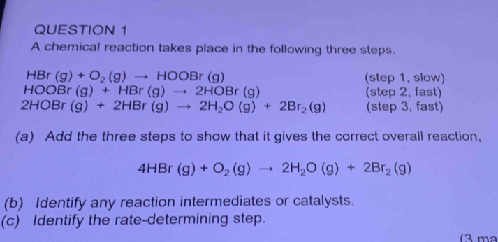 A chemical reaction takes place in the following three steps.
HBr (g)+O_2(g)to HOOBr(g) (step 1, slow)
HOOBr(g)+HBr(g)to 2HOBr(g) (step 2, fast)
2HOBr(g)+2HBr(g)to 2H_2O(g)+2Br_2(g) (step 3, fast) 
(a) Add the three steps to show that it gives the correct overall reaction,
4HBr(g)+O_2(g)to 2H_2O(g)+2Br_2(g)
(b) Identify any reaction intermediates or catalysts. 
(c) Identify the rate-determining step. 
(3 m²