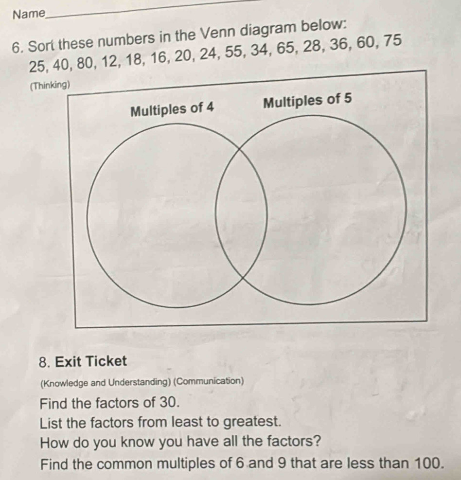 Name 
_ 
6. Sort these numbers in the Venn diagram below:
25, 40, 80, 12, 18, 16, 20, 24, 55, 34, 65, 28, 36, 60, 75
(Thin 
8. Exit Ticket 
(Knowledge and Understanding) (Communication) 
Find the factors of 30. 
List the factors from least to greatest. 
How do you know you have all the factors? 
Find the common multiples of 6 and 9 that are less than 100.