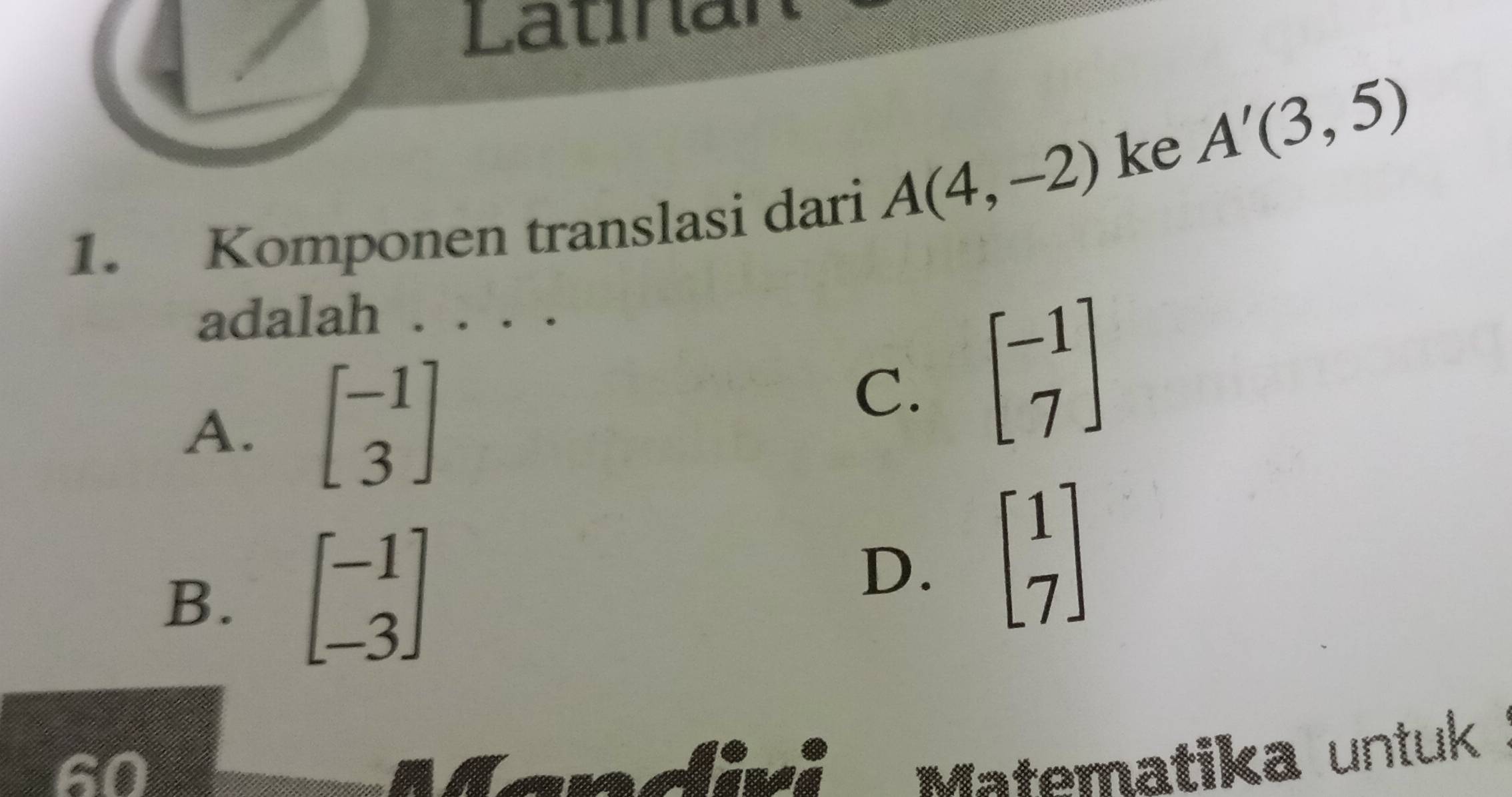 Latínar
ke A'(3,5)
1. Komponen translasi dari A(4,-2)
adalah . . . .
A. beginbmatrix -1 3endbmatrix
C. beginbmatrix -1 7endbmatrix
B. beginbmatrix -1 -3endbmatrix
D. beginbmatrix 1 7endbmatrix
60 linci Matematika untuk