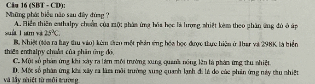 (SBT - CD):
Những phát biểu nào sau đây đúng ?
A. Biến thiên enthalpy chuẩn của một phản ứng hóa học là lượng nhiệt kèm theo phản ứng đó ở áp
suất 1 atm và 25°C.
B. Nhiệt (tỏa ra hay thu vào) kèm theo một phản ứng hóa học được thực hiện ở 1bar và 298K là biển
thiên enthalpy chuẩn của phản ứng đó.
C. Một số phản ứng khi xảy ra làm môi trường xung quanh nóng lên là phản ứng thu nhiệt.
D. Một số phản ứng khi xảy ra làm môi trường xung quanh lạnh đi là do các phản ứng này thu nhiệt
và lấy nhiệt từ môi trường.