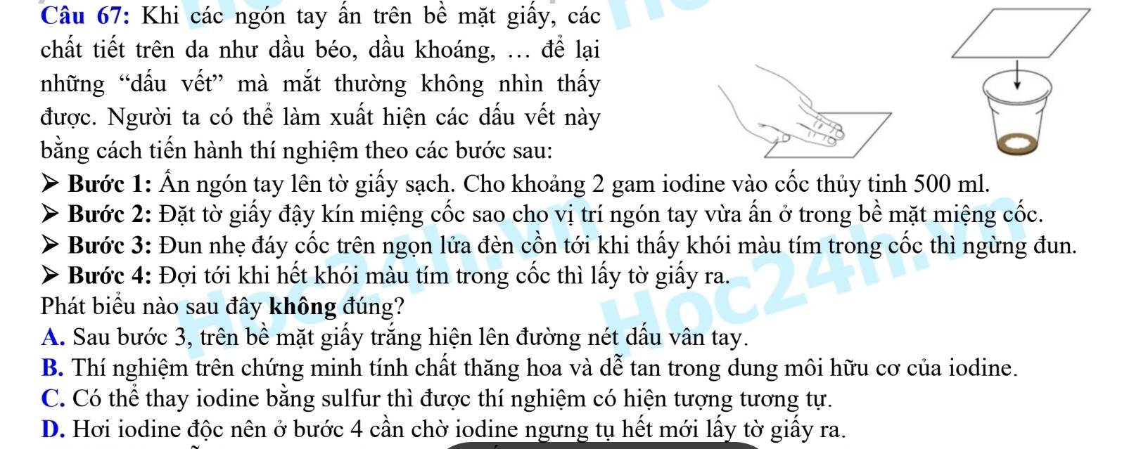 Khi các ngón tay ấn trên bề mặt giấy, các
chất tiết trên da như dầu béo, dầu khoáng, ... để lại
những “dấu vết” mà mắt thường không nhìn thấy
được. Người ta có thể làm xuất hiện các dấu vết này
bằng cách tiến hành thí nghiệm theo các bước sau:
Bước 1: Ẩn ngón tay lên tờ giấy sạch. Cho khoảng 2 gam iodine vào cốc thủy tinh 500 ml.
Bước 2: Đặt tờ giấy đậy kín miệng cốc sao cho vị trí ngón tay vừa ấn ở trong bề mặt miệng cốc.
Bước 3: Đun nhẹ đáy cốc trên ngọn lửa đèn cồn tới khi thấy khói màu tím trong cốc thì ngừng đun.
Bước 4: Đợi tới khi hết khói màu tím trong cốc thì lấy tờ giấy ra.
Phát biểu nào sau đây không đúng?
A. Sau bước 3, trên bề mặt giấy trắng hiện lên đường nét dấu vân tay.
B. Thí nghiệm trên chứng minh tính chất thăng hoa và dễ tan trong dung môi hữu cơ của iodine.
C. Có thể thay iodine bằng sulfur thì được thí nghiệm có hiện tượng tương tự.
D. Hơi iodine độc nên ở bước 4 cần chờ iodine ngưng tụ hết mới lấy tờ giấy ra.