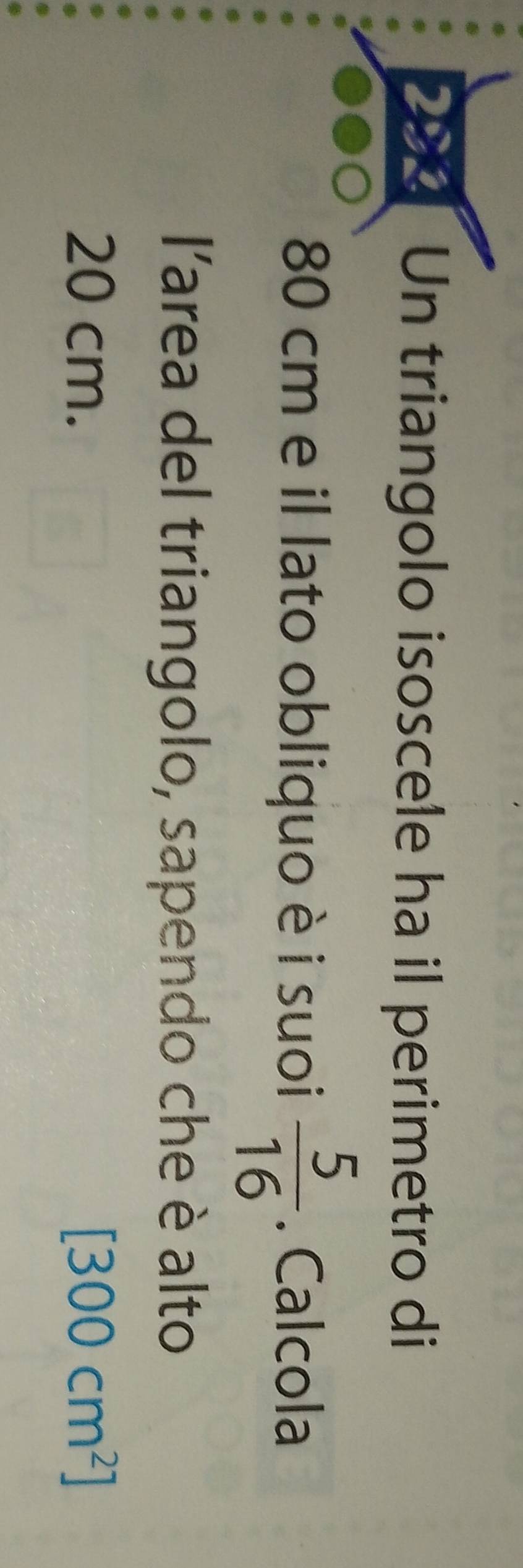 Un triangolo isoscele ha il perimetro di
80 cm e il lato obliquo è i suoi  5/16 . Calcola 
l'area del triangolo, sapendo che è alto
20 cm. [300cm^2]