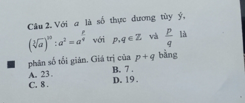 Với a là số thực dương tùy ý,
(sqrt[3](a))^10:a^2=a^(frac p)q với p, q∈ Z và  p/q  là
phân số tối giản. Giá trị của p+q bằng
A. 23. B. 7.
C. 8. D. 19.