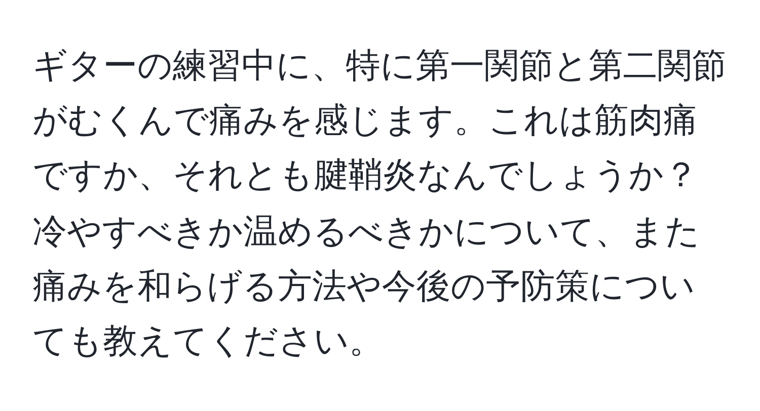 ギターの練習中に、特に第一関節と第二関節がむくんで痛みを感じます。これは筋肉痛ですか、それとも腱鞘炎なんでしょうか？冷やすべきか温めるべきかについて、また痛みを和らげる方法や今後の予防策についても教えてください。