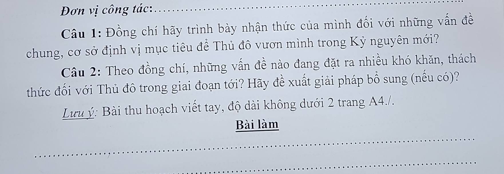 Đơn vị công tác: 
Câu 1: Đồng chí hãy trình bày nhận thức của mình đối với những vấn đề 
chung, cơ sở định vị mục tiêu để Thủ đô vươn mình trong Kỷ nguyên mới? 
Câu 2: Theo đồng chí, những vấn đề nào đang đặt ra nhiều khó khăn, thách 
thức đối với Thủ đô trong giai đoạn tới? Hãy đề xuất giải pháp bổ sung (nếu có)? 
Lưu ý: Bài thu hoạch viết tay, độ dài không dưới 2 trang A4./. 
Bài làm