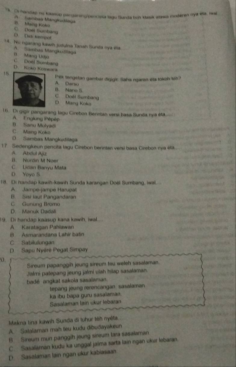 Di handap nu kaasup pangarang/pencipia lagu Sunda boh klasik atawa modéren nya eta, iwal
A Sambas Mangkudilaga
B. Mang Koko C Doel Sumbang
D. Didi kempot
14. Nu ngarang kawih judulna Tanah Sunda nya éta.
A Sambas Mangkudilaga
B Mang Udjo
C. Doël Sumbang
D. Koko Koswara
15
Pêk tengetan gambar digigir. Saha ngaran éta tōkoh tếh?
A Darso
B. Nano S
C Doéi Sumbang
D Mang Koko
16. Di gigir pangarang lagu Cirebon Berintan versi basa Sunda nya éta
A. Engking Pépèp
B. Sanu Mulyadi
C Mang Koko
D Sambas Mangkudilaga
17 Sedengkeun pencita lagu Cirebon berintan versi basa Cirebon nya éta
A Abdul Ajiz
B. Nurdin M Noer
C Udan Banyu Mata
D. Yoyo S
18. Di handap kawih-kawih Sunda karangan Doël Sumbang, iwal...
A. Jampe-jampe Harupat
B. Sisi laut Pangandaran
C Gunung Bromo
D. Manuk Dadali
19. Di handap kaasup kana kawih, iwal.
A. Karatagan Pahlawan
B Asmarandana Lahir batin
C. Sabilulungan
D Sapu Nyéré Pegat Simpay
0.
Sireum papanggih jeung sireum teu weleh sasalaman.
Jalmi patepang jeung jalmi ulah hilap sasalaman
badé angkat sakola sasalaman.
tepang jeung rerencangan sasalaman
ka ibu bapa guru sasalaman.
Sasalaman lain ukur lebaran
Makna tina kawih Sunda di luhur têh nyếta
A. Salalaman mah teu kudu dibudayakeun
B  Sireum mun panggih jeung sireum tara sasalaman.
C. Sasalaman kudu ka unggal jaima sarta lain ngan ukur lebaran.
D Sasalaman lain ngan ukur kabiasaan.