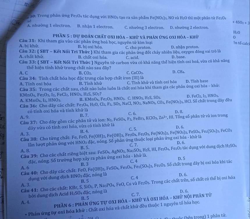 30: Trong phản ứng Fe3O₄ tác dụng với HNO_3 tạo ra sản phẩm Fe(NO_3) J3, NO và H2O thì một phân tử Fe3O4
sè
+4SO_2+3
Ca A. nhường 1 electron. B. nhận 1 electron. C. nhường 3 electron. D. nhường 2 electron.
H_2O
phầN 5 : Dự đoán ChấT OXI HóA - khử và phản ứng 0XI hóa - khử 0
Câu 31: Khi tham gia vào các phản ứng hoá học, nguyên tử kim loại
ên tố calci
A. bị khử. B. bị oxi hóa. C. cho proton. D. nhận proton.
Câu 32:  SBT - Kết Nối Tri Thức  Khi tham gia các phản ứng đốt cháy nhiên liệu, oxygen đóng vai trò là
A. chất khử. B. chất oxi hóa. C. acid. D. base.
Câu 33:  SBT - Kết Nối Tri Thức  Nguyên tử carbon vừa có khả năng thể hiện tính oxi hoá, vừa có khả năng
thể hiện tính khử trong chất nào sau đây?
A. C B. CO_2. C. CaCO_3. D. CH₄.
Câu 34: Tính chất hóa học đặc trưng của hợp chất iron (III) là
A. Tính oxi hóa B. Tính khử C. Tính khử và tính oxi hóa D. Tính base
Câu 35: Trong các chất sau, chất nào luôn luôn là chất oxi hóa khi tham gia các phản ứng oxi hóa - khử:
K MnO_4,Fe_2O_3,I_2,FeCl_2,HNO_3,H_2S,SO_2 ?
A KMnO_4,I_2,HNO_3. B. KMnO_4,Fe_2O_3,HNO_3. C.HNO_3,H_2S,SO_2. D FeCl_2,I_2,HNO_3.
Câu 36: Cho dãy các chất: Fe_3O_4,H_2O,Cl_2,F_2,SO_2,NaCl,NO_2,NaNO_3,CO_2,Fe(NO_3) 3, HCl. Số chất trong dãy đều
có tính oxi hóa và tính khử là
A. 9. B. 7. C. 6. D. 8.
Câu 37: Cho dãy gồm các phân tử và ion: N_2,FeSO_4,F_2 , FeBr₃, KCIO_3,Zn^(2+) , HI. Tổng số phân tử và ion trong
dãy vừa có tính oxi hóa, vừa có tính khử là
A. 3. B. 4. Fe(OH)_2,Fe(OH)_3,Fe_3O_4,Fe_2O_3,Fe(NO_3)_2, C. 5. D. 6.
Câu 38: Cho từng chất: Fe, FeO, Fe(NO_3)_3,FeSO_4,Fe_2(SO_4)_3, FeCO_3
lần lượt phản ứng với HNO_3 dac :, nóng. Số phản ứng thuộc loại phản ứng oxi hóa - khử là
B. 5. C. 7.
A. 8. D. 6.
Câu 39: Cho các chất riêng biệt sau: FeSO_4,AgNO_3,Na_2SO_3,H_2S,HI,Fe_3O_4,Fe_2O_3 tác dụng với dung dịch H_2SO_4
đặc, nóng. Số trường hợp xảy ra phản ứng oxi hóa - khử là. D. 5
C. 4
A. 6 B. 3
Câu 40: Cho dãy các chất: FeO,Fe(OH)_2,FeSO_4,Fe_3O_4,Fe_2 (SO_4)_3 ,Fe_2O_3.. Số chất trong dãy bị oxi hóa khi tác
dụng với dung dịch HNO_3 dic, nóng là C. 4
A. 3. B. 5 D. 6.
Câu 41: Cho các chất: KBr, ,S,SiO_2,P,Na_3PO_4 FeO ,Cu và Fe_2O_3. a. Trong các chất trên, số chất có thể bị oxi hóa
bởi dung dịch Acid H_2SO d_ ac, nóng là D. 6.
B. 5 C. 7.
A. 4.  Phần 6 : phẢn ứnG tự 0XI hóA - khử vÀ OXI hóA - khử nội phân tử
Phản ứng tự oxi hóa khử : Chất oxi hóa và chất khử đều thuộc 1 nguyên tố hóa học.
-2
huộc (hên trong) 1 phân tử.