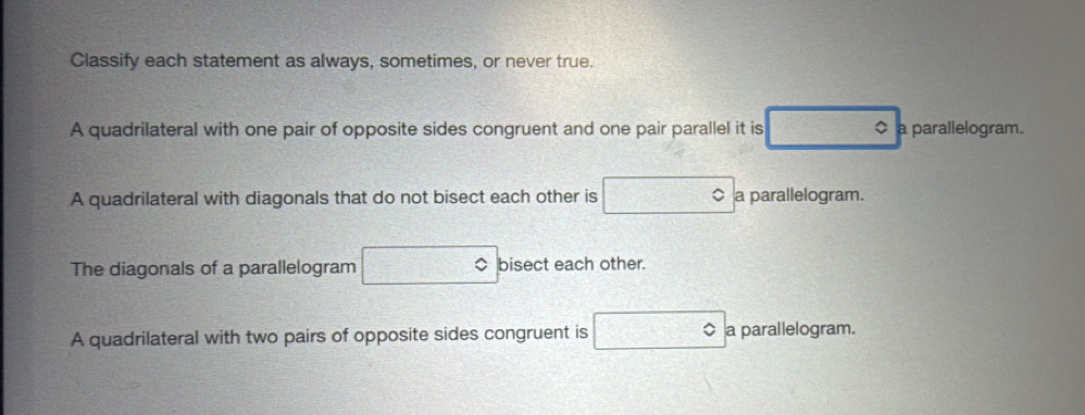 Classify each statement as always, sometimes, or never true. 
A quadrilateral with one pair of opposite sides congruent and one pair parallel it is $ a parallelogram. 
A quadrilateral with diagonals that do not bisect each other is a parallelogram. 
The diagonals of a parallelogram bisect each other. 
A quadrilateral with two pairs of opposite sides congruent is a parallelogram.