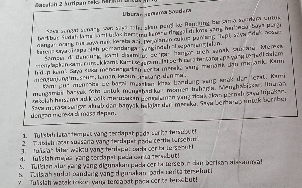 Bacalah 2 kutipan teks berikut untuk
Liburan bersama Saudara
Saya sangat senang saat saya tahu akan pergi ke Bandung bersama saudara untuk
berlibur. Sudah lama kami tidak bertemu karena tinggal di kota yang berbeda. Saya pergi
dengan orang tua saya naik kereta api. Perjalanan cukup panjang. Tapi, saya tidak bosan
karena saya di sapa oleh pemandangan yang indah di sepanjang jalan.
Sampai di Bandung, kami disambut dengan hangat oleh sanak saudara. Mereka
menyiapkan kamar untuk kami. Kami segera mulai berbicara tentang apa yang terjadi dalam
hidup kami. Saya suka mendengarkan cerita mereka yang menarik dan menarik. Kami
mengunjungi museum, taman, kebun binatang, dan mal:
Kami pun mencoba berbagai masakan khas bandung yang enak dan lezat. Kami
mengambil banyak foto untuk mengabadikan momen bahagia. Menghabiskan liburan
sekolah bersama adik-adik merupakan pengalaman yang tidak akan pernah saya lupakan.
Saya merasa sangat akrab dan banyak belajar dari mereka. Saya berharap untuk berlibur
dengan mereka di masa depan.
1. Tulislah latar tempat yang terdapat pada cerita tersebut!
2. Tulislah latar suasana yang terdapat pada cerita tersebut!
3. Tulislah latar waktu yang terdapat pada cerita tersebut!
4. Tulislah majas yang terdapat pada cerita tersebut!
5. Tulislah alur yang yang digunakan pada cerita tersebut dan berikan alasannya!
6. Tulislah sudut pandang yang digunakan pada cerita tersebut!
7. Tulislah watak tokoh yang terdapat pada cerita tersebut!