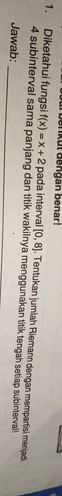 kut dengan benar! 
1. Diketahui fungsi f(x)=x+2 pada interval [0,8]. Tentukan jumlah Riemann dengan mempartisi menjadi 
_ 
4 subinterval sama panjang dan titik wakilnya menggunakan titik tengah setiap subinterval! 
Jawab:
