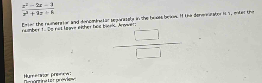  (x^2-2x-3)/x^2+9x+8 
Enter the numerator and denominator separately in the boxes below. If the denominator is 1, enter the 
number 1. Do not leave either box blank. Answer:
 □ /□  
Numerator preview: 
Denominator preview: