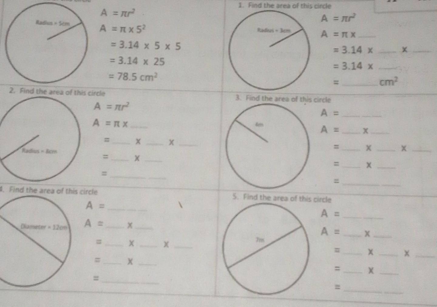 Find the area of this circle
A=π r^2
A=π r^2
A=π * 5^2
A=π x _
=3.14* 5* 5
_ =3.14*
_
=3.14* 25
_ =3.14*
=78.5cm^2
_=
cm^2
2. Find the area of this circle 3. Find the area of this circle
A=π r^2
_ A=
A=π x
_ A=
_
=_ x _x_
_=
__x
;;_ Xx_
=
_=
_=
4. Find the area of this circle 5. Find the area of this circle
A= _
_ A=
A= _x_
A= _X_
_
__χ
=_ x _x_
=_ x_
;;_ X_
_=
_=