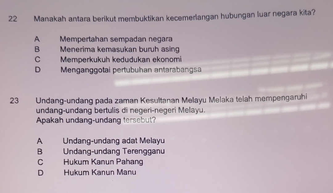 Manakah antara berikut membuktikan kecemerlangan hubungan luar negara kita?
A Mempertahan sempadan negara
B Menerima kemasukan buruh asing
C Memperkukuh kedudukan ekonomi
D Menganggotai pertubuhan antarabangsa
23 Undang-undang pada zaman Kesultanan Melayu Melaka telah mempengaruhi
undang-undang bertulis di negeri-negeri Melayu.
Apakah undang-undang tersebut?
A Undang-undang adat Melayu
B Undang-undang Terengganu
C Hukum Kanun Pahang
D Hukum Kanun Manu