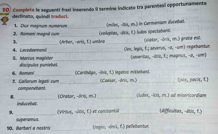 Completa le seguenti frasi inserendo il termine indicato tra parentesi opportunamente 
declinato, quindi traduci. 
1. Dux magnum numerum_ 
(miles, -ïtis, m.) in Germaniam ducebat. 
2. Romani magnā cum _(voluptas, -ātis, f.) ludos spectabant. 
3. _(Arbor, -oris, f.) umbra _(viator, -ōris, m.) grata est. 
4. Lacedaemonii_ 
(lex, legis, f.; severus, -a, -um) regebantur. 
5. Marcus magister _(severitas, -ātis, f.; magnus, -a, -um) 
discipulos puniebat. 
6. Romani_ (Carthāgo, -ïnis, f.) legatos mittebant. 
7. Gallorum legati cum _(Caesar, -ăris, m.) _(pax, pacis, f.) 
componebant. 
8. _(Orator, -ōris, m.) _(iudex, -ĭcis, m.) ad misericordiam 
inducebat. 
9. _(Virtus, -ūtis, f.) et constantiā _(difficultas, -ātis, f.) 
superamus. 
10. Barbari a nostris _(regio, -ōnis, f.) pellebantur.