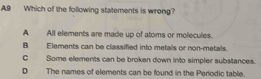 A9 Which of the following statements is wrong?
A All elements are made up of atoms or molecules.
B Elements can be classified into metals or non-metals.
C Some elements can be broken down into simpler substances.
D The names of elements can be found in the Periodic table.