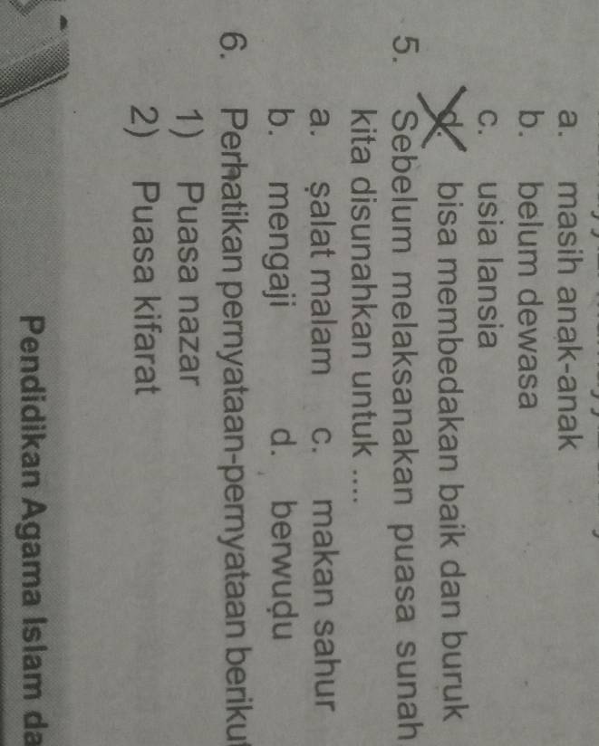 a. masih anak-anak
b. belum dewasa
c. usia lansia
bisa membedakan baik dan buruk
5. . Sebelum melaksanakan puasa sunah
kita disunahkan untuk ....
a. şalat malam c. makan sahur
b. mengaji d. berwuḍu
6. Perhatikan pernyataan-pernyataan beriku
1) Puasa nazar
2) Puasa kifarat
Pendidikan Agama Islam da