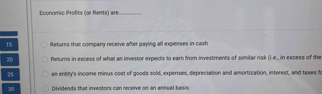 Economic Profits (or Rents) are_
15 Returns that company receive after paying all expenses in cash
20 Returns in excess of what an investor expects to earn from investments of similar risk (i.e., in excess of the
25 an entity's income minus cost of goods sold, expenses, depreciation and amortization, interest, and taxes fo 
30 Dividends that investors can receive on an annual basis