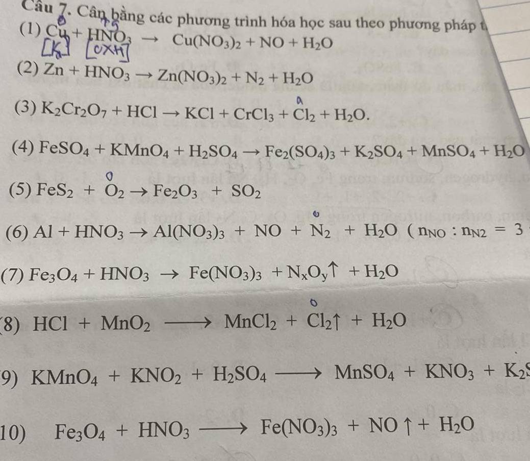 Cân bằng các phương trình hóa học sau theo phương pháp t 
(1) Cu+HNO_3to Cu(NO_3)_2+NO+H_2O
[0x+1]
(2) Zn+HNO_3to Zn(NO_3)_2+N_2+H_2O
a 
(3) K_2Cr_2O_7+HClto KCl+CrCl_3+Cl_2+H_2O. 
(4) FeSO_4+KMnO_4+H_2SO_4to Fe_2(SO_4)_3+K_2SO_4+MnSO_4+H_2O
(5) FeS_2+O_2to Fe_2O_3+SO_2
(6) Al+HNO_3to Al(NO_3)_3+NO+N_2+H_2O(n_NO:n_N2=3
(7) Fe_3O_4+HNO_3to Fe(NO_3)_3+N_xO_yuparrow +H_2O
(8) HCl+MnO_2to MnCl_2+Cl_2uparrow +H_2O DC=6,-1) (-3,-2)
9) KMnO_4+KNO_2+H_2SO_4to MnSO_4+KNO_3+K_2
10) Fe_3O_4+HNO_3to Fe(NO_3)_3+NOuparrow +H_2O