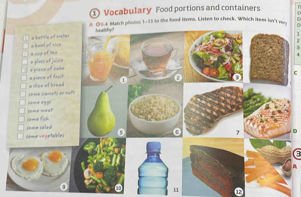 ① Vocabulary Food portions and containers 
T 
D 
§ ◎6.4 Match photos 1~13 to the food items. Listen to check. Which item isn’t very D 
D 
healthy? 
a bottle of water
1
2
a bowl of rice 
3 
a cup of tea 
4 
a glass of juice 
a piece of cake 
C 
a piece of fruit 
1 
2 
a slice of bread 
some carrots or nuts 
some eggs 
some meat 
some fish 
some salad
5
some vegetables 
D 
B 
A 
9 
⑩ 
1