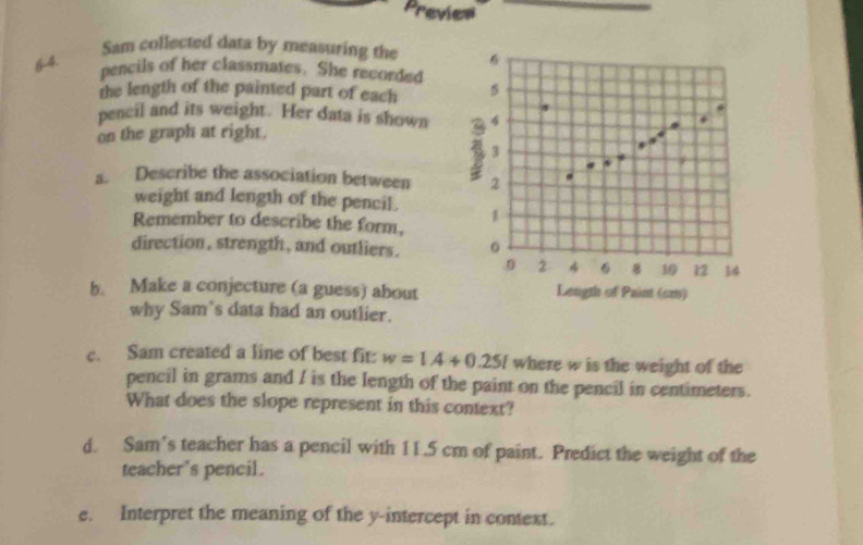 Previes 
Sam collected data by measuring the
6 -4. 
pencils of her classmates. She recorded 
the length of the painted part of each 5
pencil and its weight. Her data is shown 4
on the graph at right. 4
3
s. Describe the association between 2
weight and length of the pencil. 
Remember to describe the form, 1
direction , strength , and outliers. 0. 0 2 4 6 8 10 12 14
b. Make a conjecture (a guess) about Length of Paint (cm) 
why Sam's data had an outlier. 
c. Sam created a line of best fit: w=1.4+0.25l where w is the weight of the 
pencil in grams and / is the length of the paint on the pencil in centimeters. 
What does the slope represent in this context? 
d. Sam’s teacher has a pencil with 11.5 cm of paint. Predict the weight of the 
teacher's pencil. 
e. Interpret the meaning of the y-intercept in context.