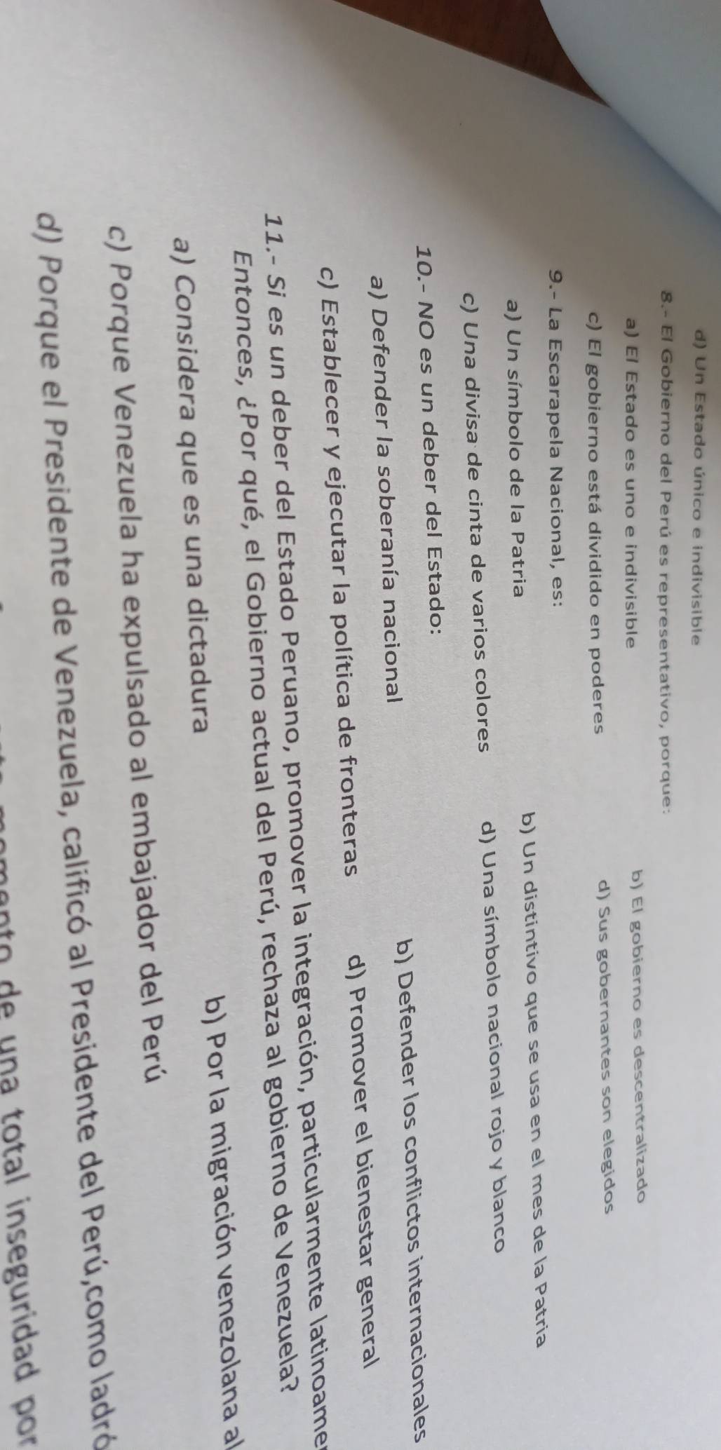 d) Un Estado único e indivisible
8.- El Gobierno del Perú es representativo, porque:
a) El Estado es uno e indivisible b) El gobierno es descentralizado
c) El gobierno está dividido en poderes d) Sus gobernantes son elegidos
9.- La Escarapela Nacional, es:
a) Un símbolo de la Patria b) Un distintivo que se usa en el mes de la Patria
c) Una divisa de cinta de varios colores d) Una símbolo nacional rojo y blanco
10.- NO es un deber del Estado:
a) Defender la soberanía nacional b) Defender los conflictos internacionales
c) Establecer y ejecutar la política de fronteras d) Promover el bienestar general
11.- Si es un deber del Estado Peruano, promover la integración, particularmente latinoamer
Entonces, ¿Por qué, el Gobierno actual del Perú, rechaza al gobierno de Venezuela?
a) Considera que es una dictadura b) Por la migración venezolana al
c) Porque Venezuela ha expulsado al embajador del Perú
d) Porque el Presidente de Venezuela, calificó al Presidente del Perú,como ladró
mento de una total inseguridad por