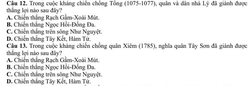 Trong cuộc kháng chiến chồng Tổng (1075-1077), quân và dân nhà Lý đã giành được
thắng lợi nào sau đây?
A. Chiến thắng Rạch Gầm-Xoài Mút.
B. Chiến thắng Ngọc Hồi-Đồng Đa.
C. Chiến thắng trên sông Như Nguyệt.
D. Chiến thắng Tây Kết, Hàm Tử.
Câu 13. Trong cuộc kháng chiến chống quân Xiêm (1785), nghĩa quân Tây Sơn đã giành được
thắng lợi nào sau đây?
A. Chiến thắng Rạch Gầm-Xoài Mút.
B. Chiến thắng Ngọc Hồi-Đống Đa.
C. Chiến thắng trên sông Như Nguyệt.
D. Chiến thắng Tây Kết, Hàm Tử.