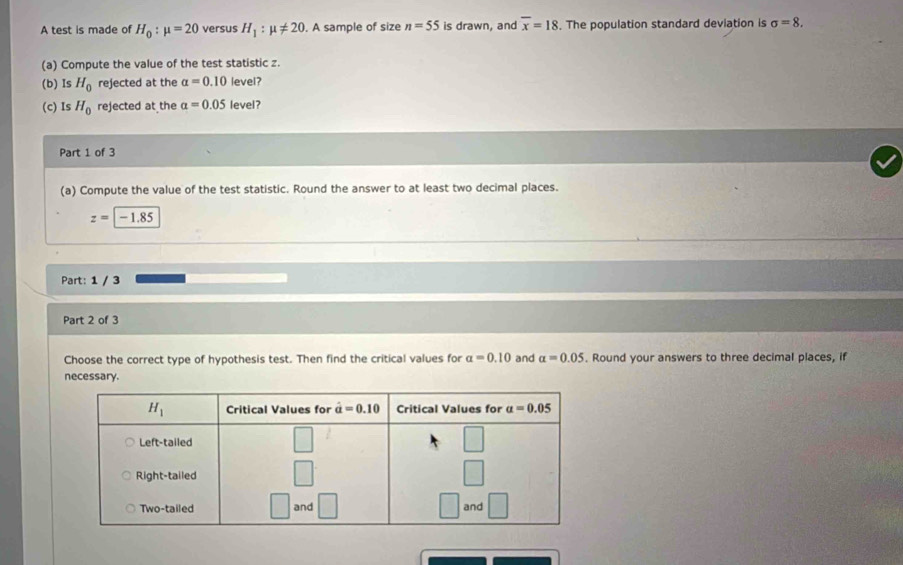 A test is made of H_0:mu =20 versus H_1:mu != 20. A sample of size n=55 is drawn, and overline x=18. The population standard deviation is sigma =8.
(a) Compute the value of the test statistic z.
(b) Is H_0 rejected at the alpha =0.10 level?
(c) Is H_0 rejected at the alpha =0.05 level?
Part 1 of 3
(a) Compute the value of the test statistic. Round the answer to at least two decimal places.
z=|-1.85
Part: 1 / 3
Part 2 of 3
Choose the correct type of hypothesis test. Then find the critical values for a=0.10 and alpha =0.05. Round your answers to three decimal places, if
necessary.